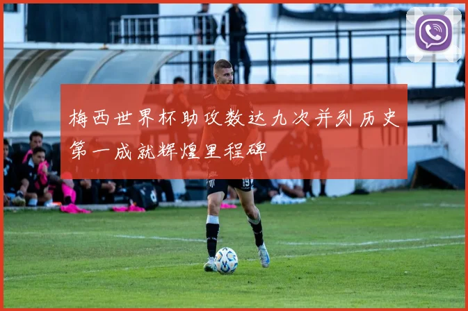 梅西世界杯助攻数达九次并列历史第一成就辉煌里程碑