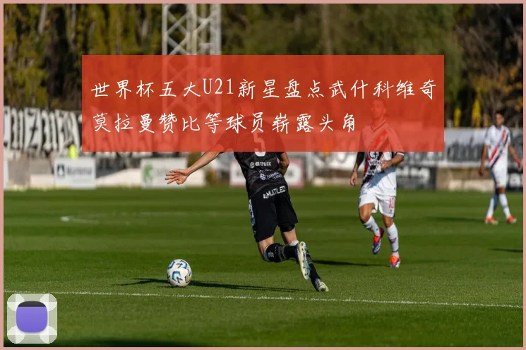 世界杯五大U21新星盘点武什科维奇莫拉曼赞比等球员崭露头角