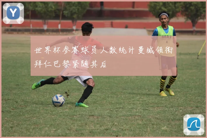 世界杯参赛球员人数统计曼城领衔拜仁巴黎紧随其后