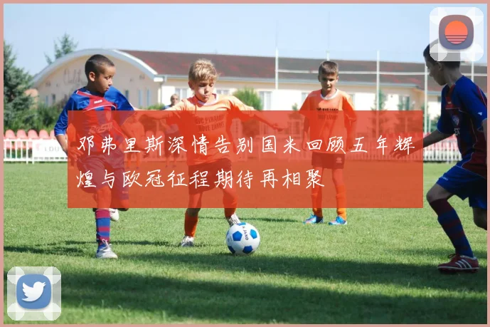 邓弗里斯深情告别国米回顾五年辉煌与欧冠征程期待再相聚