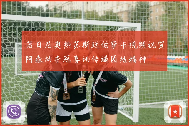 若日尼奥热苏斯廷伯萨卡视频祝贺阿森纳夺冠喜讯传递团结精神