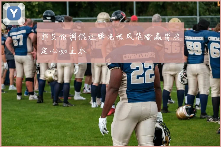 郭艾伦调侃杜锋老练风范输赢皆淡定心如止水