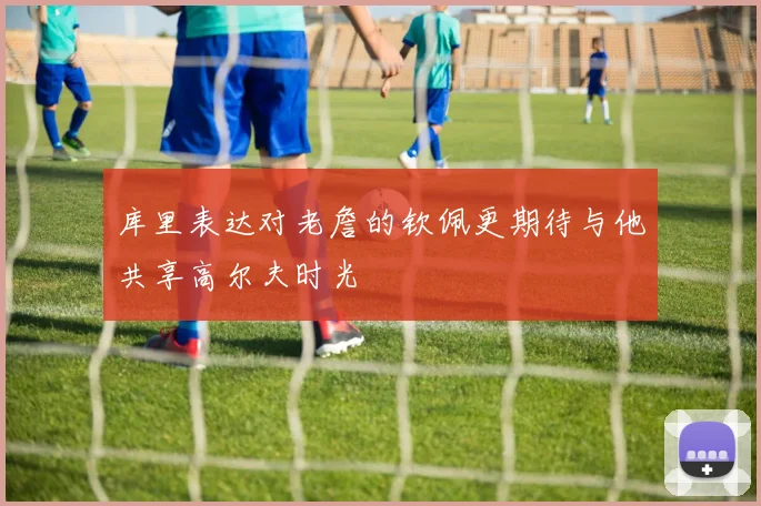库里表达对老詹的钦佩更期待与他共享高尔夫时光
