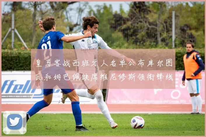 皇马客战西班牙人名单公布库尔图瓦和姆巴佩缺席维尼修斯领衔锋线阵容