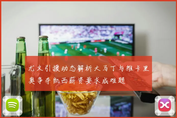 尤文引援动态解析大马丁与维卡里奥争夺凯西薪资要求成难题