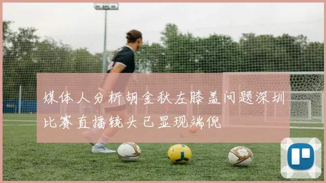 媒体人分析胡金秋左膝盖问题深圳比赛直播镜头已显现端倪