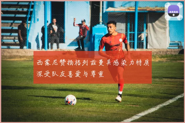 西蒙尼赞扬格列兹曼具感染力特质深受队友喜爱与尊重