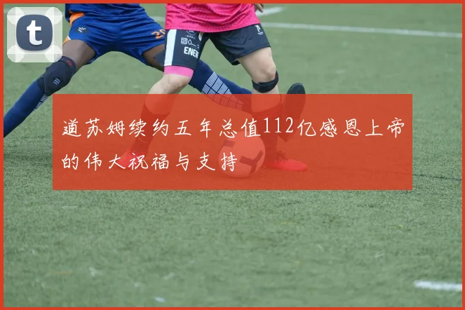 道苏姆续约五年总值112亿感恩上帝的伟大祝福与支持