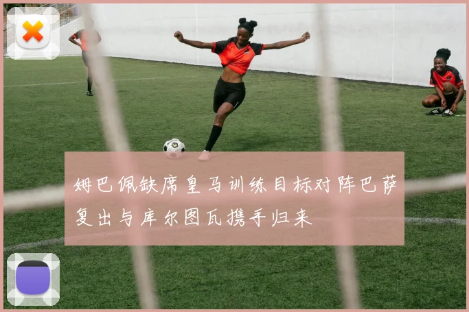 姆巴佩缺席皇马训练目标对阵巴萨复出与库尔图瓦携手归来