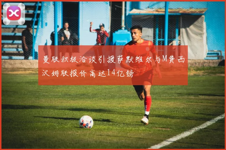 曼联积极洽谈引援萨默维尔与M费西汉姆联报价高达14亿镑
