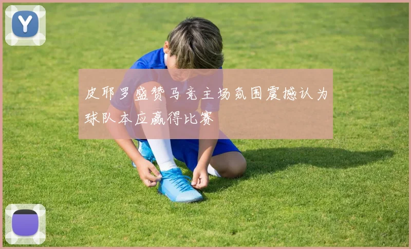 皮耶罗盛赞马竞主场氛围震撼认为球队本应赢得比赛